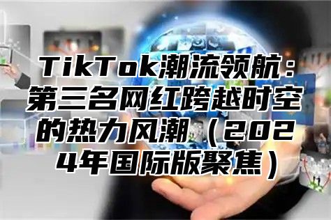 TikTok潮流领航：第三名网红跨越时空的热力风潮（2024年国际版聚焦）