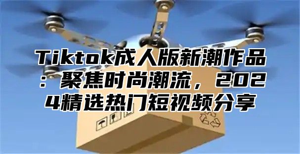 Tiktok成人版新潮作品：聚焦时尚潮流，2024精选热门短视频分享