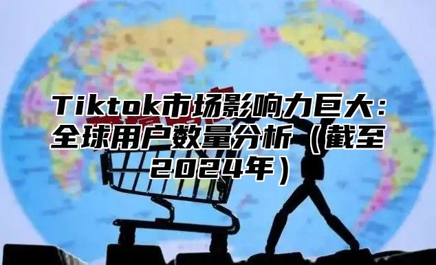 Tiktok市场影响力巨大：全球用户数量分析（截至2024年）