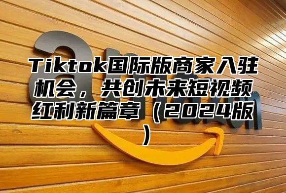 Tiktok国际版商家入驻机会，共创未来短视频红利新篇章（2024版）