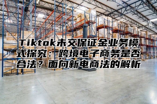 Tiktok未交保证金业务模式探究：跨境电子商务是否合法？面向新电商法的解析