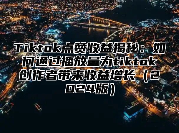 Tiktok点赞收益揭秘：如何通过播放量为tiktok创作者带来收益增长（2024版）