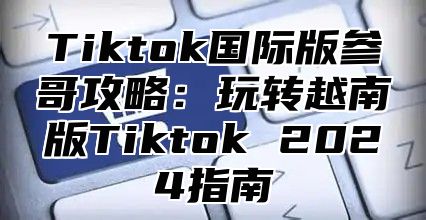 Tiktok国际版参哥攻略：玩转越南版Tiktok 2024指南