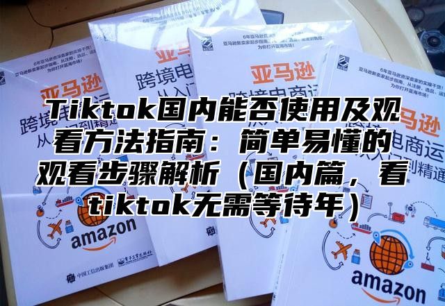 Tiktok国内能否使用及观看方法指南：简单易懂的观看步骤解析（国内篇，看tiktok无需等待年）