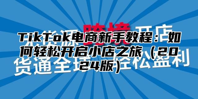 TikTok电商新手教程：如何轻松开启小店之旅（2024版）