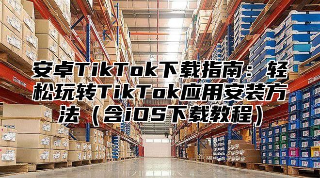 安卓TikTok下载指南：轻松玩转TikTok应用安装方法（含iOS下载教程）