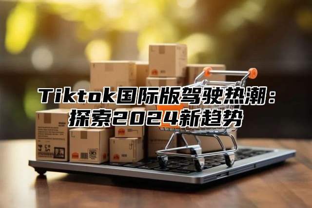 Tiktok国际版驾驶热潮：探索2024新趋势