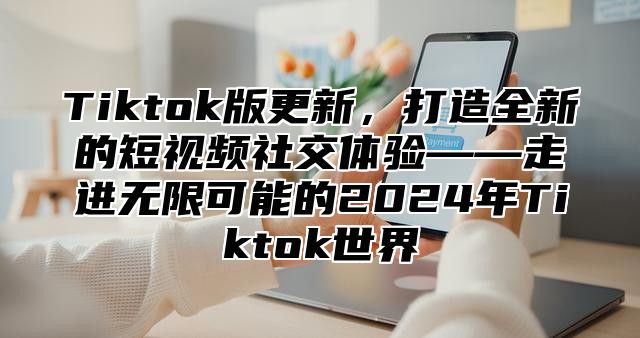 Tiktok版更新，打造全新的短视频社交体验——走进无限可能的2024年Tiktok世界