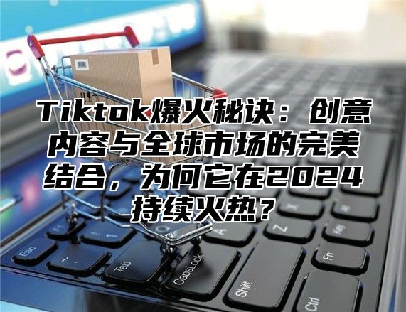 Tiktok爆火秘诀：创意内容与全球市场的完美结合，为何它在2024持续火热？