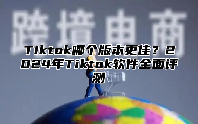 Tiktok哪个版本更佳？2024年Tiktok软件全面评测