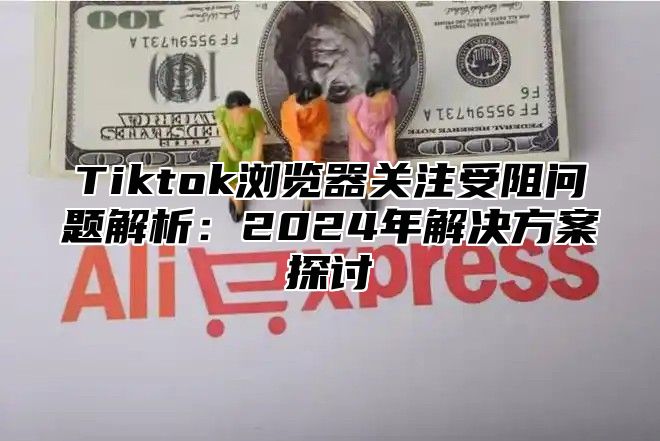 Tiktok浏览器关注受阻问题解析：2024年解决方案探讨