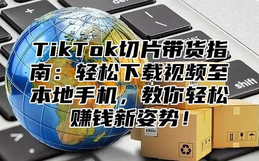 TikTok切片带货指南：轻松下载视频至本地手机，教你轻松赚钱新姿势！