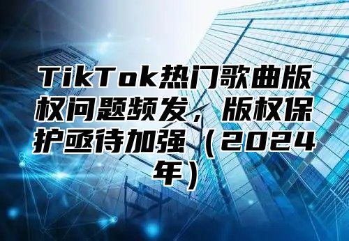 TikTok热门歌曲版权问题频发，版权保护亟待加强（2024年）