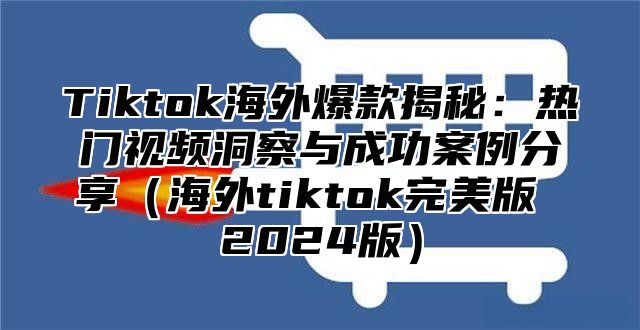 Tiktok海外爆款揭秘：热门视频洞察与成功案例分享（海外tiktok完美版 2024版）