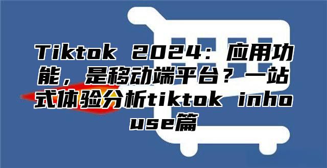 Tiktok 2024：应用功能，是移动端平台？一站式体验分析tiktok inhouse篇