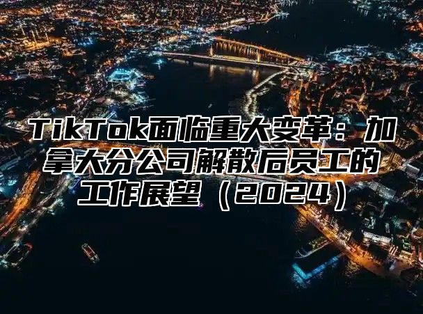 TikTok面临重大变革：加拿大分公司解散后员工的工作展望（2024）