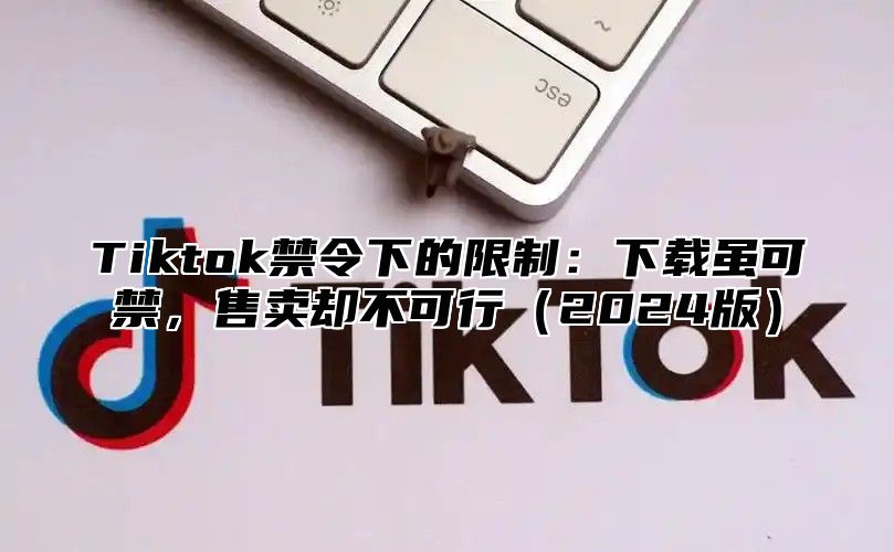 Tiktok禁令下的限制：下载虽可禁，售卖却不可行（2024版）