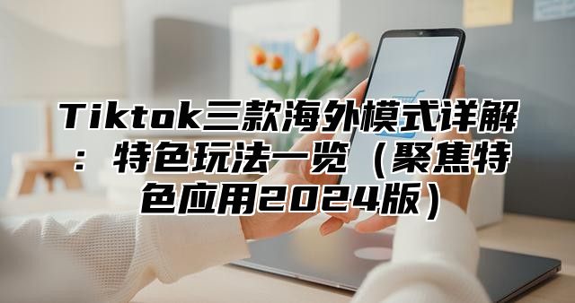 Tiktok三款海外模式详解：特色玩法一览（聚焦特色应用2024版）