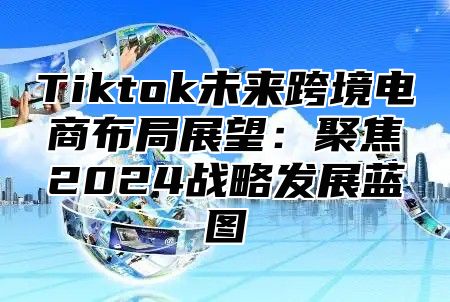 Tiktok未来跨境电商布局展望：聚焦2024战略发展蓝图