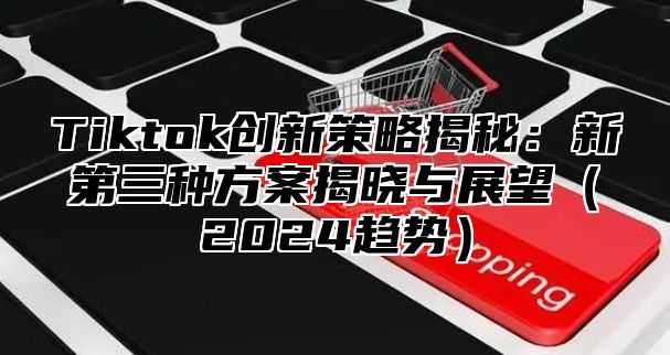 Tiktok创新策略揭秘：新第三种方案揭晓与展望（2024趋势）