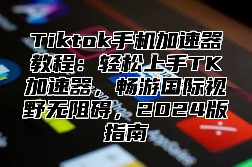 Tiktok手机加速器教程：轻松上手TK加速器，畅游国际视野无阻碍，2024版指南