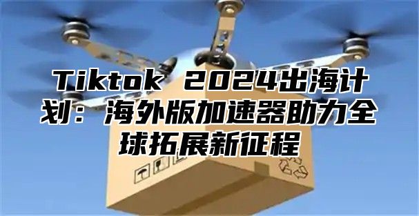 Tiktok 2024出海计划：海外版加速器助力全球拓展新征程