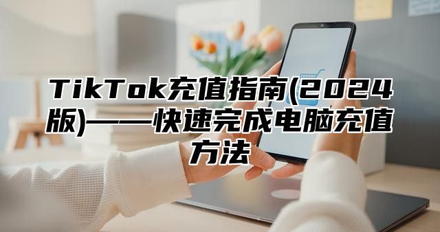 TikTok充值指南(2024版)——快速完成电脑充值方法