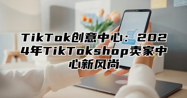 TikTok创意中心：2024年TikTokshop卖家中心新风尚