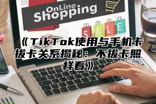 《TikTok使用与手机卡拔卡关系揭秘：不拔卡照样看》