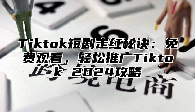 Tiktok短剧走红秘诀：免费观看，轻松推广Tiktok 2024攻略