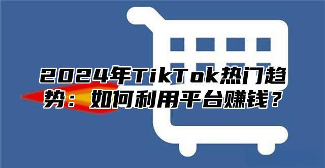 2024年TikTok热门趋势：如何利用平台赚钱？