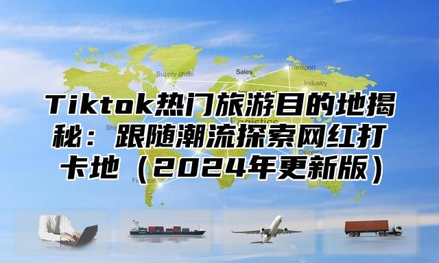 Tiktok热门旅游目的地揭秘：跟随潮流探索网红打卡地（2024年更新版）