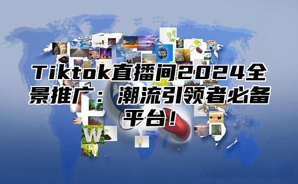 Tiktok直播间2024全景推广：潮流引领者必备平台！