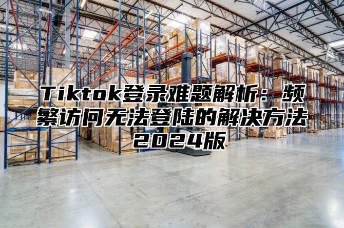 Tiktok登录难题解析：频繁访问无法登陆的解决方法 2024版