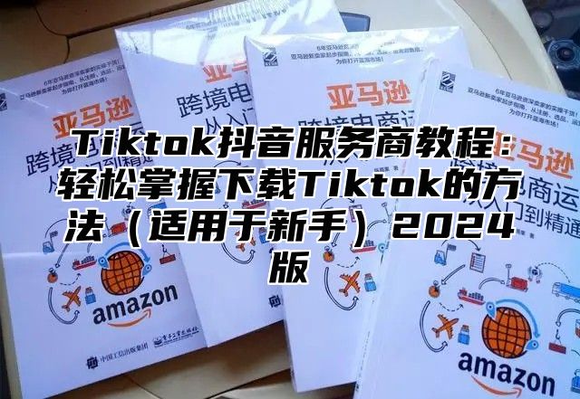 Tiktok抖音服务商教程：轻松掌握下载Tiktok的方法（适用于新手）2024版