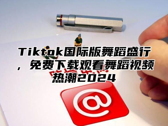 Tiktok国际版舞蹈盛行，免费下载观看舞蹈视频热潮2024