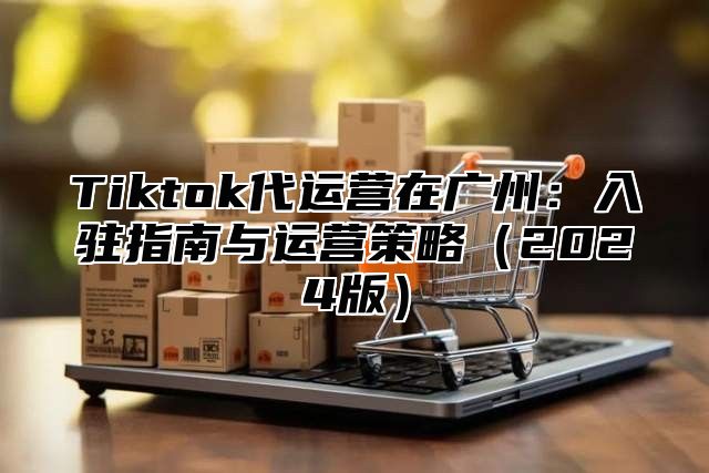 Tiktok代运营在广州：入驻指南与运营策略（2024版）