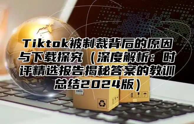 Tiktok被制裁背后的原因与下载探究（深度解析：时评精选报告揭秘答案的教训总结2024版）