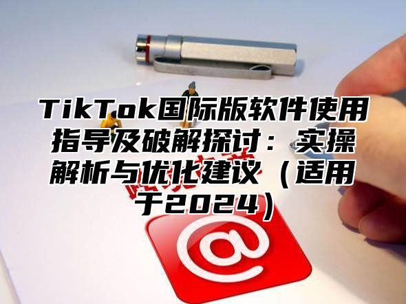 TikTok国际版软件使用指导及破解探讨：实操解析与优化建议（适用于2024）