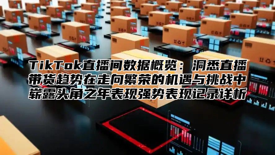 TikTok直播间数据概览：洞悉直播带货趋势在走向繁荣的机遇与挑战中崭露头角之年表现强势表现记录详析