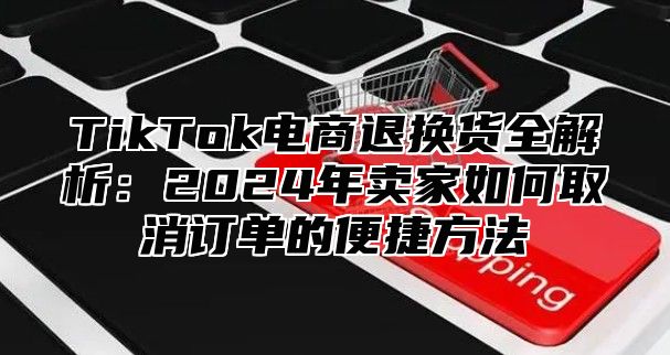 TikTok电商退换货全解析：2024年卖家如何取消订单的便捷方法