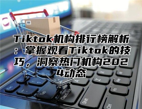 Tiktok机构排行榜解析：掌握观看Tiktok的技巧，洞察热门机构2024动态