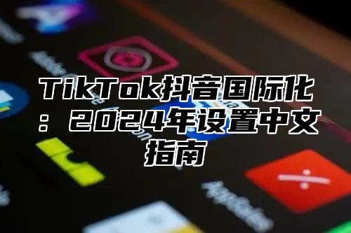 TikTok抖音国际化：2024年设置中文指南