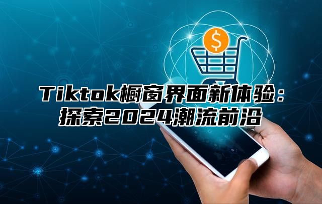 Tiktok橱窗界面新体验：探索2024潮流前沿