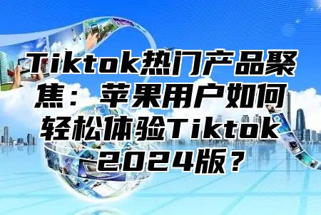 Tiktok热门产品聚焦：苹果用户如何轻松体验Tiktok 2024版？