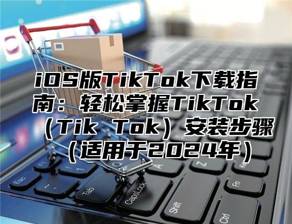 iOS版TikTok下载指南：轻松掌握TikTok（Tik Tok）安装步骤（适用于2024年）