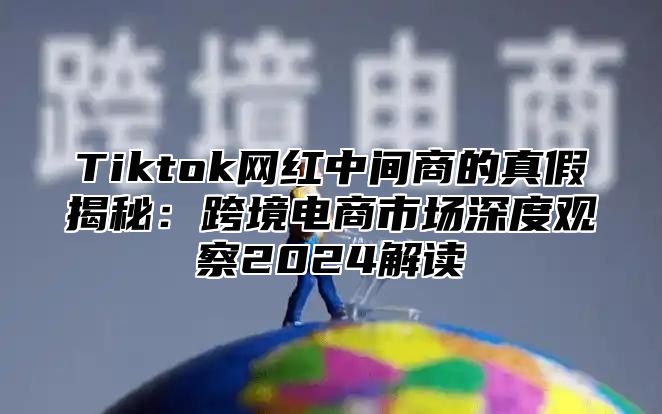 Tiktok网红中间商的真假揭秘：跨境电商市场深度观察2024解读