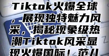 Tiktok火爆全球，展现独特魅力风采，揭秘现象级热潮Tiktok风采显现火爆国际！范儿