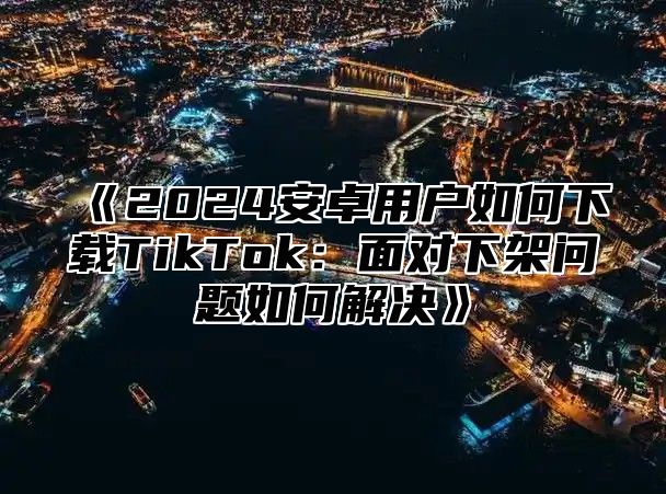 《2024安卓用户如何下载TikTok：面对下架问题如何解决》