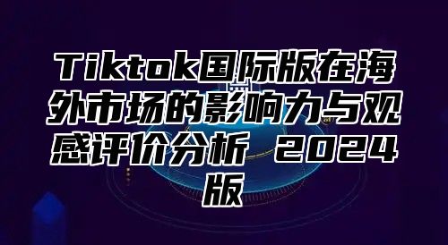 Tiktok国际版在海外市场的影响力与观感评价分析 2024版